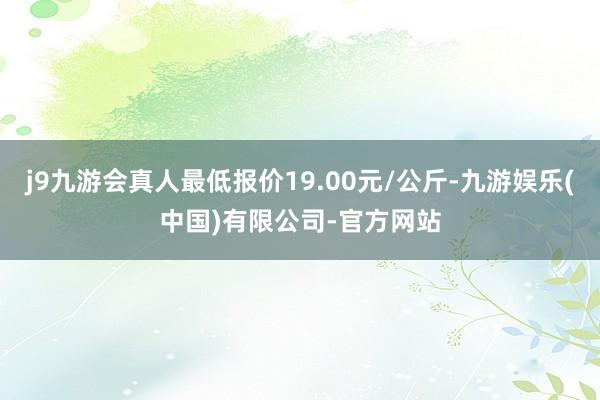 j9九游会真人最低报价19.00元/公斤-九游娱乐(中国)有限公司-官方网站