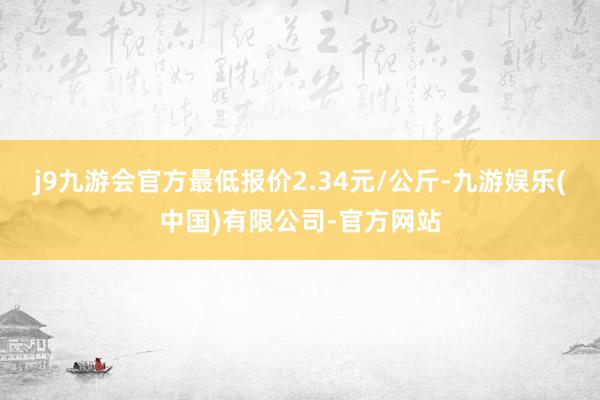j9九游会官方最低报价2.34元/公斤-九游娱乐(中国)有限公司-官方网站
