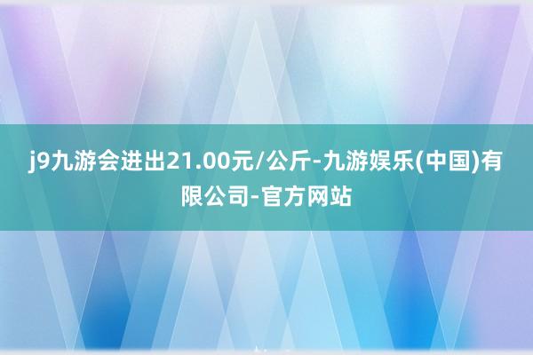 j9九游会进出21.00元/公斤-九游娱乐(中国)有限公司-官方网站
