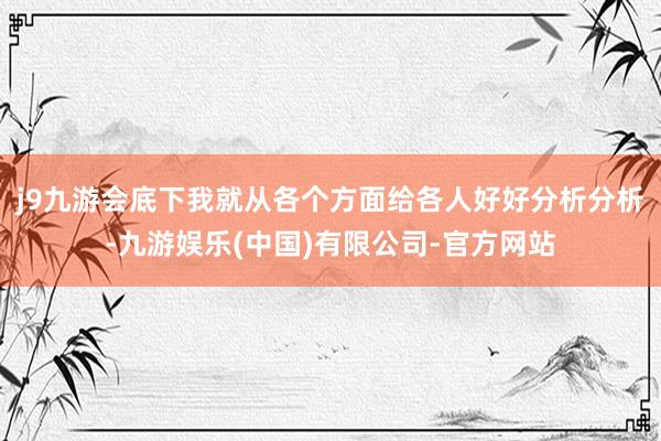 j9九游会底下我就从各个方面给各人好好分析分析-九游娱乐(中国)有限公司-官方网站