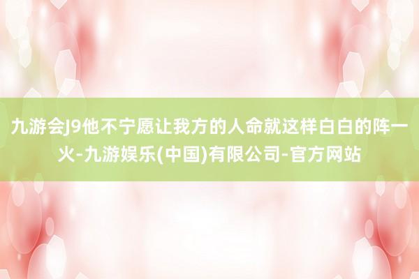 九游会J9他不宁愿让我方的人命就这样白白的阵一火-九游娱乐(中国)有限公司-官方网站