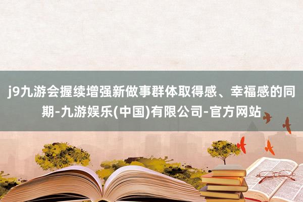 j9九游会握续增强新做事群体取得感、幸福感的同期-九游娱乐(中国)有限公司-官方网站