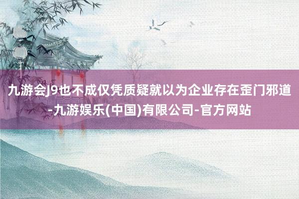 九游会J9也不成仅凭质疑就以为企业存在歪门邪道-九游娱乐(中国)有限公司-官方网站