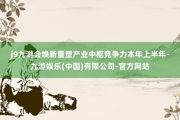 j9九游会　　焕新重塑产业中枢竞争力　　本年上半年-九游娱乐(中国)有限公司-官方网站