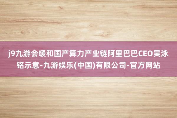 j9九游会缓和国产算力产业链　　阿里巴巴CEO吴泳铭示意-九游娱乐(中国)有限公司-官方网站