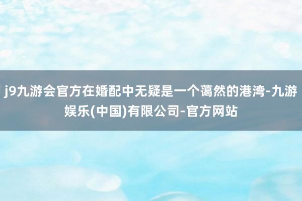 j9九游会官方在婚配中无疑是一个蔼然的港湾-九游娱乐(中国)有限公司-官方网站