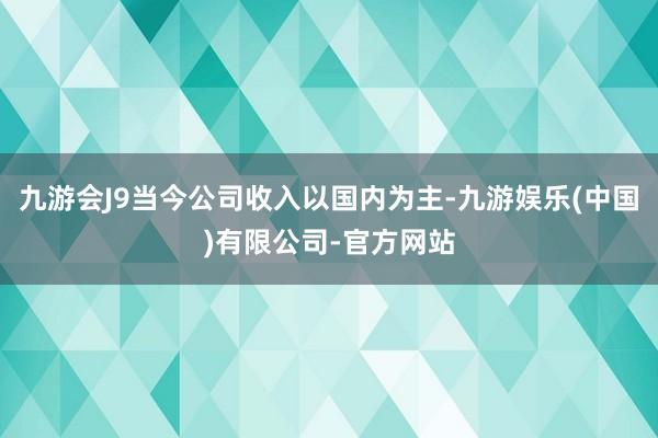 九游会J9当今公司收入以国内为主-九游娱乐(中国)有限公司-官方网站