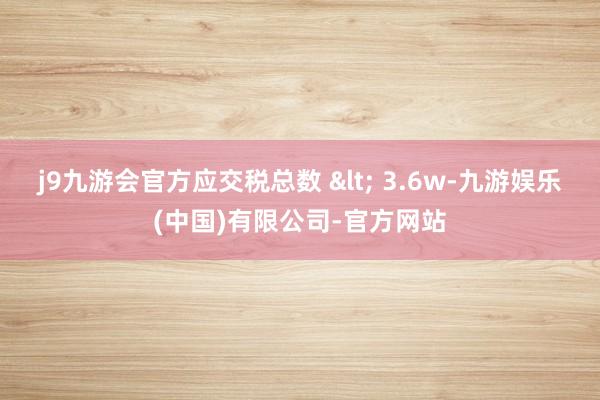 j9九游会官方应交税总数 < 3.6w-九游娱乐(中国)有限公司-官方网站