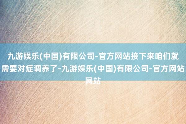 九游娱乐(中国)有限公司-官方网站接下来咱们就需要对症调养了-九游娱乐(中国)有限公司-官方网站