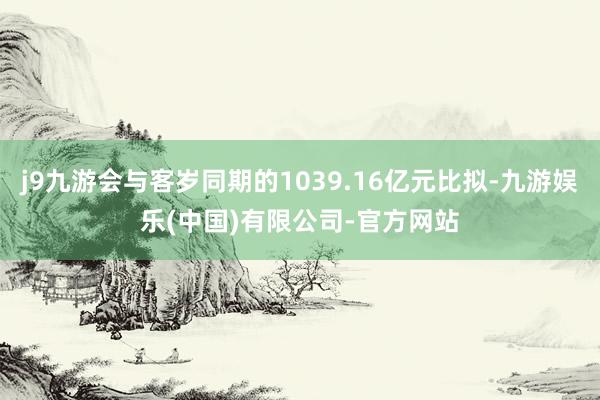j9九游会与客岁同期的1039.16亿元比拟-九游娱乐(中国)有限公司-官方网站