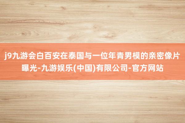 j9九游会白百安在泰国与一位年青男模的亲密像片曝光-九游娱乐(中国)有限公司-官方网站