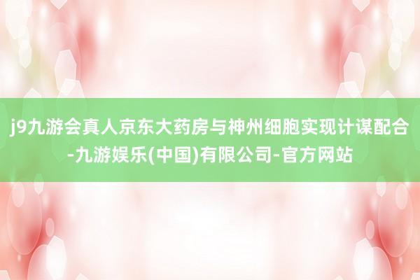 j9九游会真人京东大药房与神州细胞实现计谋配合-九游娱乐(中国)有限公司-官方网站