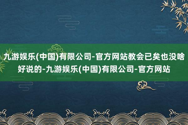 九游娱乐(中国)有限公司-官方网站教会已矣也没啥好说的-九游娱乐(中国)有限公司-官方网站