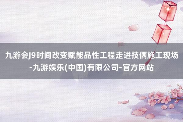 九游会J9时间改变赋能品性工程走进技俩施工现场-九游娱乐(中国)有限公司-官方网站