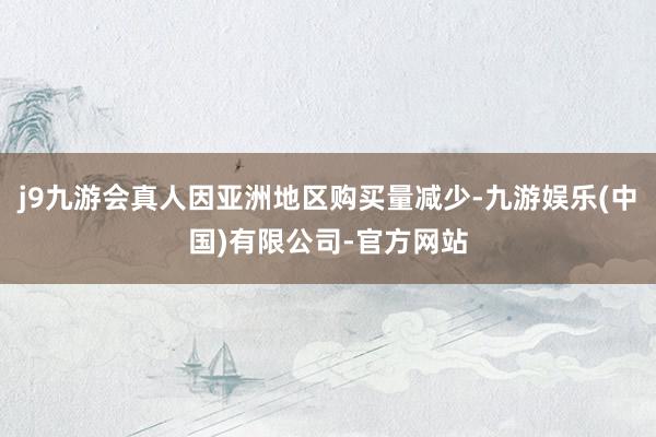 j9九游会真人因亚洲地区购买量减少-九游娱乐(中国)有限公司-官方网站