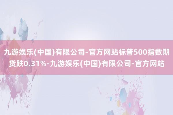 九游娱乐(中国)有限公司-官方网站标普500指数期货跌0.31%-九游娱乐(中国)有限公司-官方网站