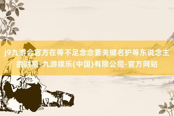 j9九游会官方在等不足念念要关键名护等东说念主的时辰-九游娱乐(中国)有限公司-官方网站