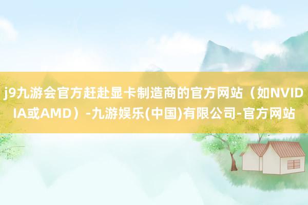 j9九游会官方赶赴显卡制造商的官方网站(如NVIDIA或AMD)-九游娱乐(中国)有限公司-官方网站