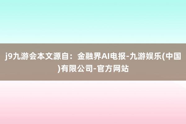 j9九游会本文源自：金融界AI电报-九游娱乐(中国)有限公司-官方网站