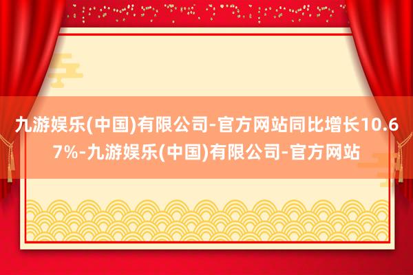 九游娱乐(中国)有限公司-官方网站同比增长10.67%-九游娱乐(中国)有限公司-官方网站