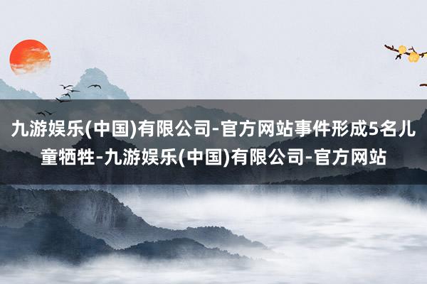 九游娱乐(中国)有限公司-官方网站事件形成5名儿童牺牲-九游娱乐(中国)有限公司-官方网站