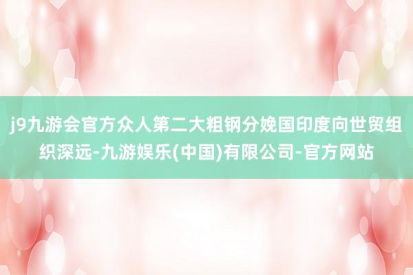 j9九游会官方众人第二大粗钢分娩国印度向世贸组织深远-九游娱乐(中国)有限公司-官方网站