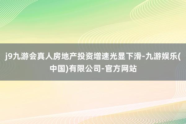 j9九游会真人房地产投资增速光显下滑-九游娱乐(中国)有限公司-官方网站