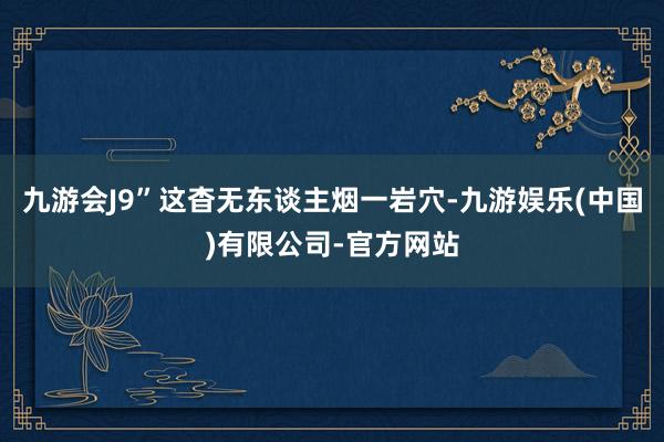 九游会J9”这杳无东谈主烟一岩穴-九游娱乐(中国)有限公司-官方网站