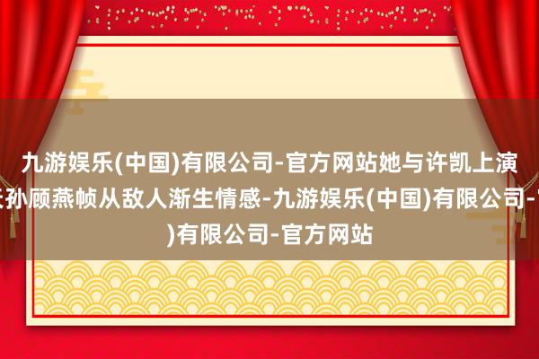 九游娱乐(中国)有限公司-官方网站她与许凯上演的令郎天孙顾燕帧从敌人渐生情感-九游娱乐(中国)有限公司-官方网站