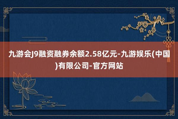 九游会J9融资融券余额2.58亿元-九游娱乐(中国)有限公司-官方网站