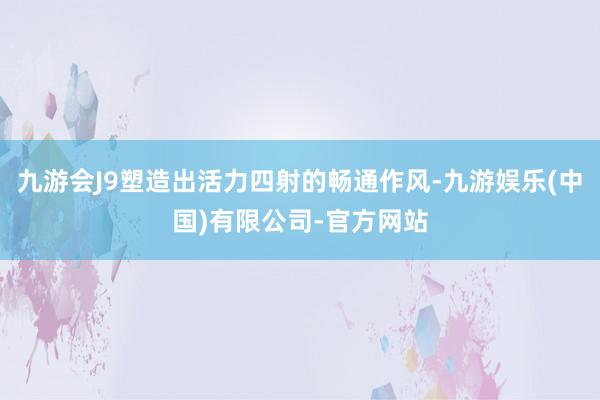 九游会J9塑造出活力四射的畅通作风-九游娱乐(中国)有限公司-官方网站