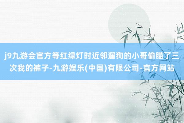 j9九游会官方等红绿灯时近邻遛狗的小哥偷瞄了三次我的裤子-九游娱乐(中国)有限公司-官方网站