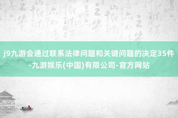 j9九游会通过联系法律问题和关键问题的决定35件-九游娱乐(中国)有限公司-官方网站