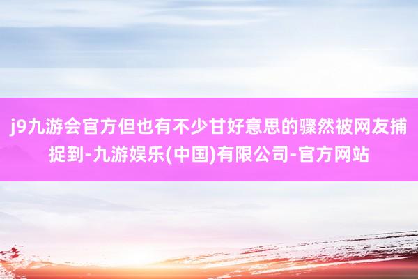 j9九游会官方但也有不少甘好意思的骤然被网友捕捉到-九游娱乐(中国)有限公司-官方网站