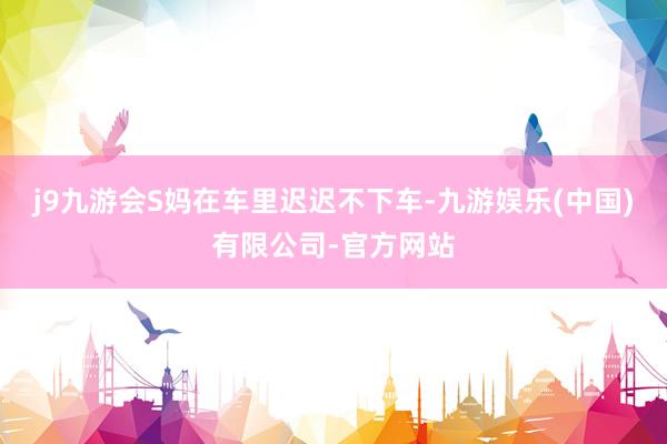 j9九游会S妈在车里迟迟不下车-九游娱乐(中国)有限公司-官方网站