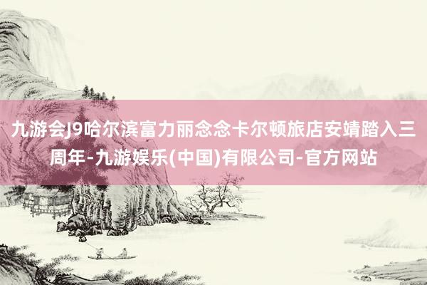 九游会J9哈尔滨富力丽念念卡尔顿旅店安靖踏入三周年-九游娱乐(中国)有限公司-官方网站