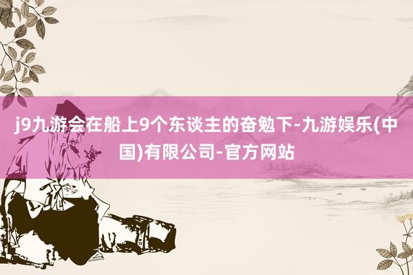j9九游会在船上9个东谈主的奋勉下-九游娱乐(中国)有限公司-官方网站