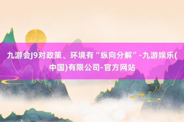 九游会J9对政策、环境有“纵向分解”-九游娱乐(中国)有限公司-官方网站