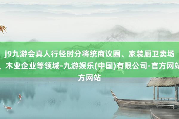 j9九游会真人行径时分将统商议圈、家装厨卫卖场、木业企业等领域-九游娱乐(中国)有限公司-官方网站