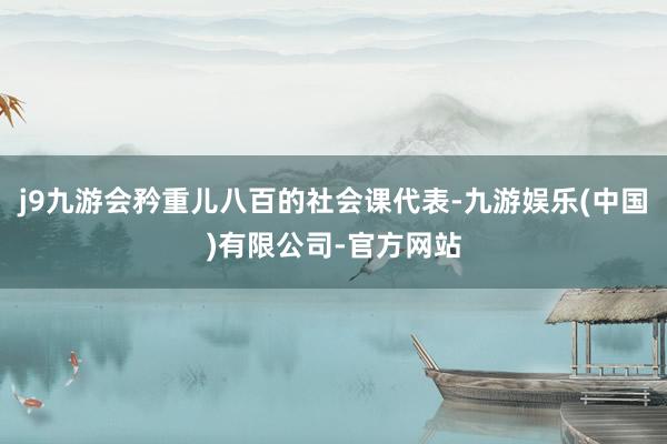 j9九游会矜重儿八百的社会课代表-九游娱乐(中国)有限公司-官方网站