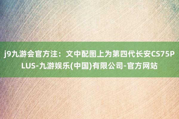 j9九游会官方注：文中配图上为第四代长安CS75PLUS-九游娱乐(中国)有限公司-官方网站