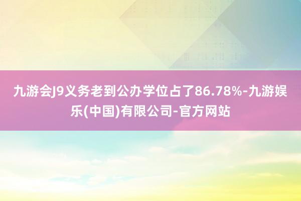 九游会J9义务老到公办学位占了86.78%-九游娱乐(中国)有限公司-官方网站