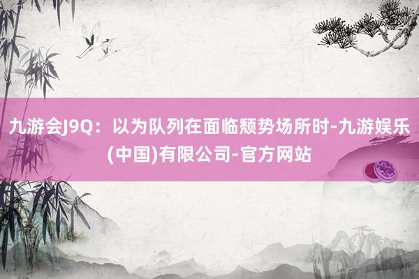 九游会J9Q：以为队列在面临颓势场所时-九游娱乐(中国)有限公司-官方网站