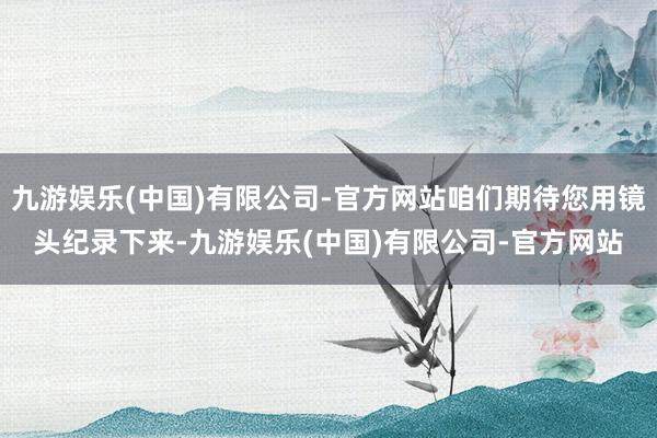 九游娱乐(中国)有限公司-官方网站咱们期待您用镜头纪录下来-九游娱乐(中国)有限公司-官方网站