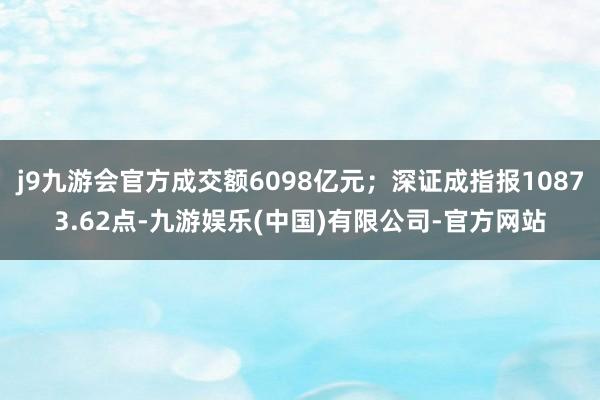 j9九游会官方成交额6098亿元；深证成指报10873.62点-九游娱乐(中国)有限公司-官方网站