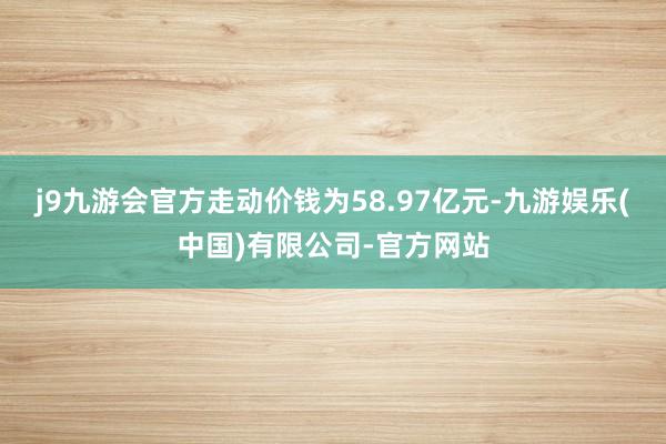 j9九游会官方走动价钱为58.97亿元-九游娱乐(中国)有限公司-官方网站