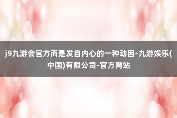 j9九游会官方而是发自内心的一种动因-九游娱乐(中国)有限公司-官方网站