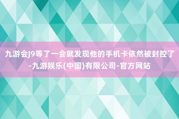 九游会J9等了一会就发现他的手机卡依然被封控了-九游娱乐(中国)有限公司-官方网站