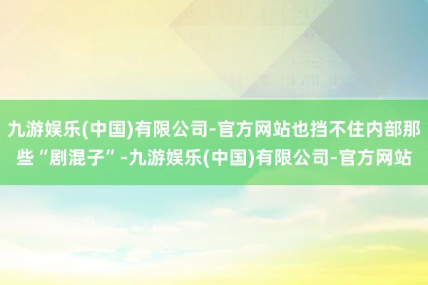 九游娱乐(中国)有限公司-官方网站也挡不住内部那些“剧混子”-九游娱乐(中国)有限公司-官方网站