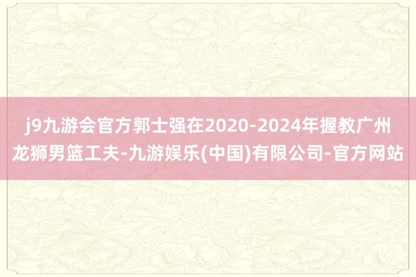 j9九游会官方郭士强在2020-2024年握教广州龙狮男篮工夫-九游娱乐(中国)有限公司-官方网站